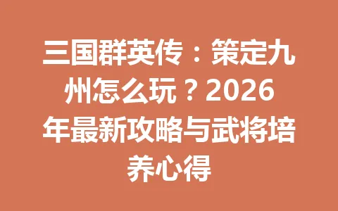三国群英传:策定九州怎么玩?2026年最新攻略与武将培养心得 一