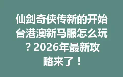 仙剑奇侠传新的开始台港澳新马服怎么玩？2026年最新攻略来了！ 一