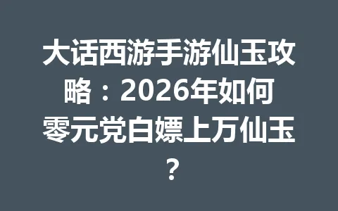 大话西游手游仙玉攻略：2026年如何零元党白嫖上万仙玉？ 一