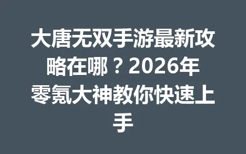 大唐无双手游最新攻略在哪？2026年零氪大神教你快速上手 一