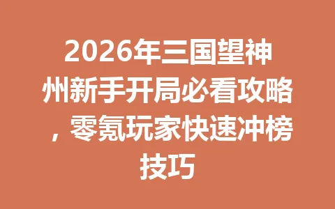 2026年三国望神州新手开局必看攻略，零氪玩家快速冲榜技巧 一