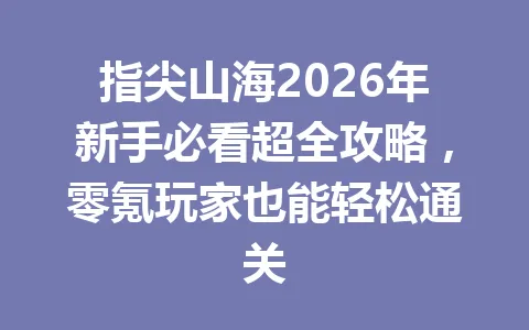 指尖山海2026年新手必看超全攻略,零氪玩家也能轻松通关 一