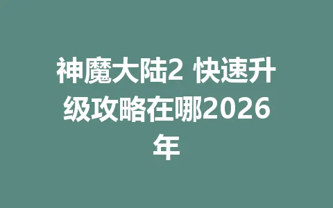 神魔大陆2 快速升级攻略在哪2026年 一