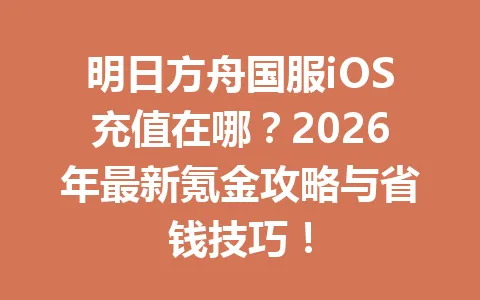 明日方舟国服iOS充值在哪?2026年最新氪金攻略与省钱技巧! 一