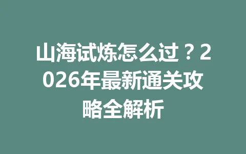 山海试炼怎么过？2026年最新通关攻略全解析 一