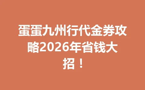 蛋蛋九州行代金券攻略2026年省钱大招! 一