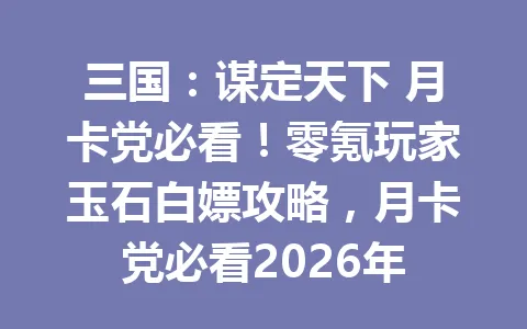 三国：谋定天下 月卡党必看！零氪玩家玉石白嫖攻略，月卡党必看2026年 一