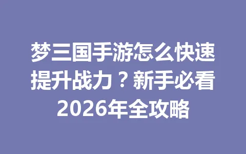 梦三国手游怎么快速提升战力?新手必看2026年全攻略 一