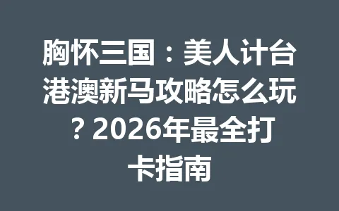 胸怀三国：美人计台港澳新马攻略怎么玩？2026年最全打卡指南 一