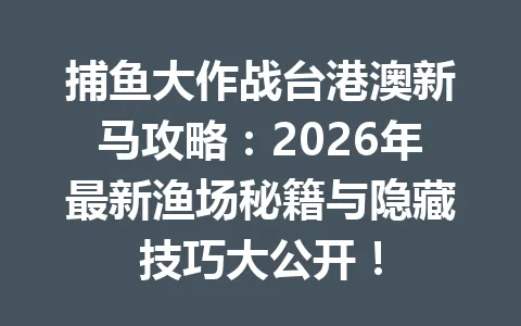 捕鱼大作战台港澳新马攻略：2026年最新渔场秘籍与隐藏技巧大公开！ 一