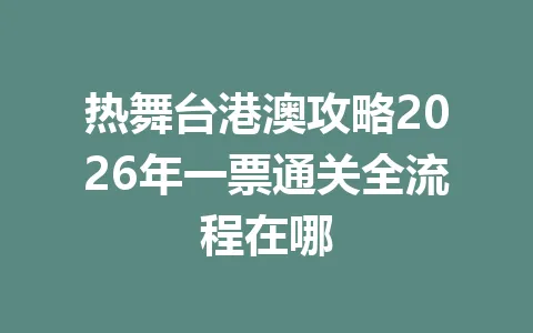 热舞台港澳攻略2026年一票通关全流程在哪 一