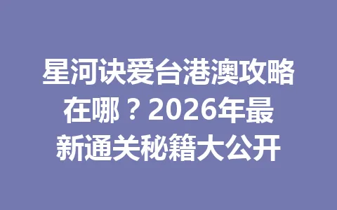 星河诀爱台港澳攻略在哪?2026年最新通关秘籍大公开 一