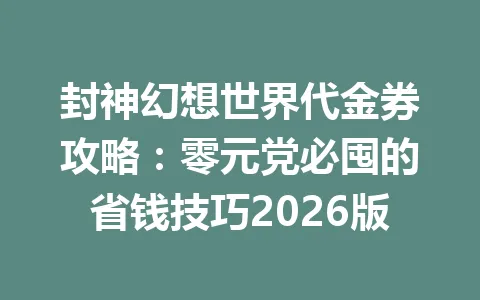 封神幻想世界代金券攻略：零元党必囤的省钱技巧2026版 一