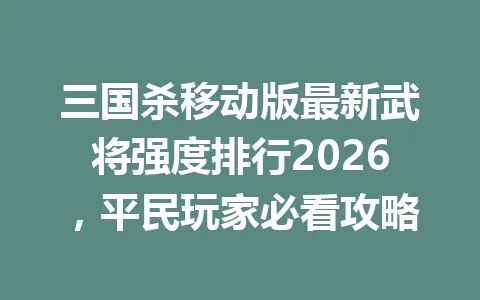三国杀移动版最新武将强度排行2026，平民玩家必看攻略 一