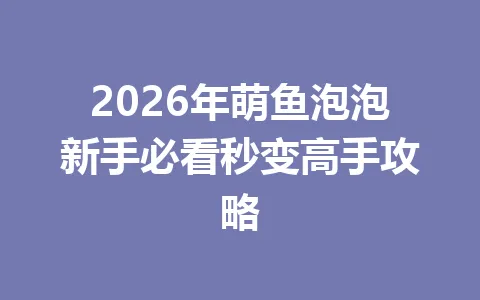 2026年萌鱼泡泡新手必看秒变高手攻略 一