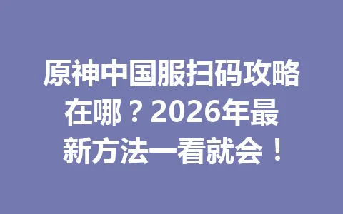 原神中国服扫码攻略在哪?2026年最新方法一看就会! 一