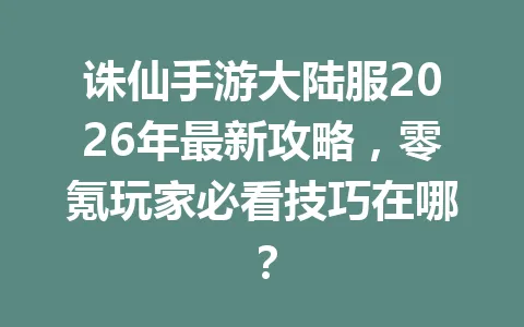 诛仙手游大陆服2026年最新攻略,零氪玩家必看技巧在哪? 一