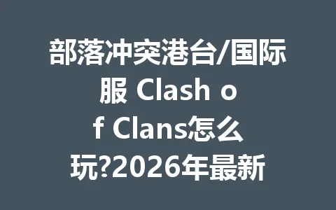 部落冲突港台/国际服 Clash of Clans怎么玩?2026年最新攻略大全 一