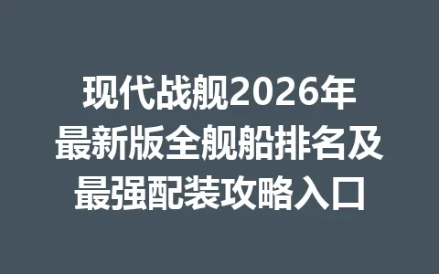 现代战舰2026年最新版全舰船排名及最强配装攻略入口 一