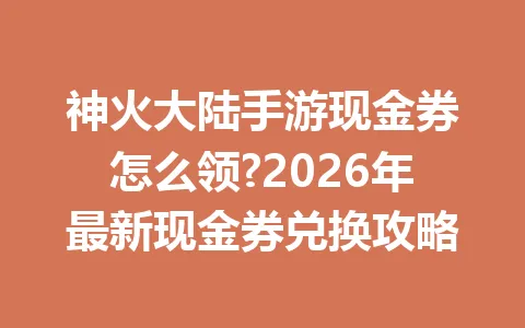 神火大陆手游现金券怎么领?2026年最新现金券兑换攻略 一