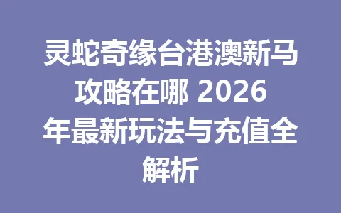 灵蛇奇缘台港澳新马攻略在哪 2026年最新玩法与充值全解析 一