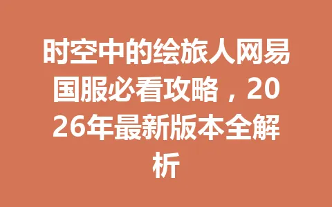 时空中的绘旅人网易国服必看攻略，2026年最新版本全解析 一